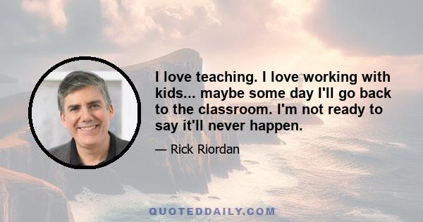 I love teaching. I love working with kids... maybe some day I'll go back to the classroom. I'm not ready to say it'll never happen.