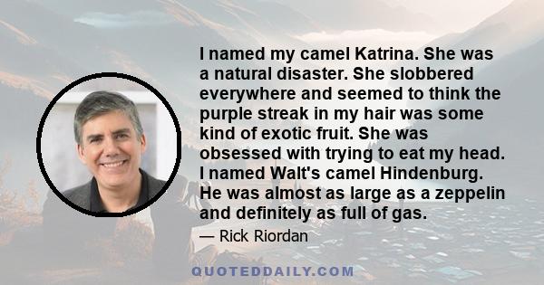 I named my camel Katrina. She was a natural disaster. She slobbered everywhere and seemed to think the purple streak in my hair was some kind of exotic fruit. She was obsessed with trying to eat my head. I named Walt's