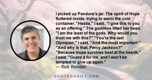 I picked up Pandora's jar. The spirit of Hope fluttered inside, trying to warm the cold container. Hestia, I said, I give this to you as an offering. The goddess tilted her head. I am the least of the gods. Why would