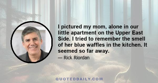 I pictured my mom, alone in our little apartment on the Upper East Side. I tried to remember the smell of her blue waffles in the kitchen. It seemed so far away.