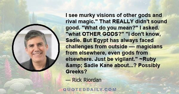 I see murky visions of other gods and rival magic. That REALLY didn't sound good. What do you mean? I asked. what OTHER GODS? I don't know, Sadie. But Egypt has always faced challenges from outside –– magicians from