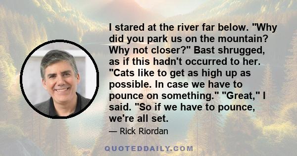 I stared at the river far below. Why did you park us on the mountain? Why not closer? Bast shrugged, as if this hadn't occurred to her. Cats like to get as high up as possible. In case we have to pounce on something.