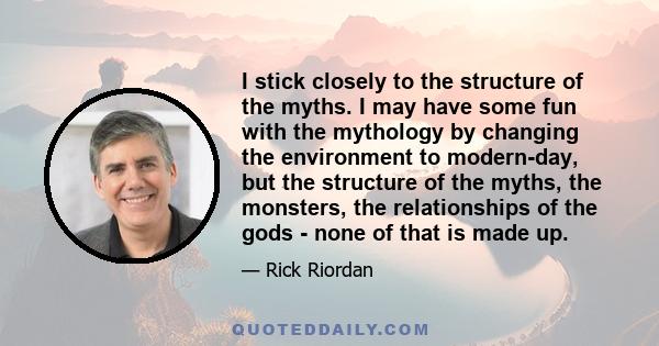 I stick closely to the structure of the myths. I may have some fun with the mythology by changing the environment to modern-day, but the structure of the myths, the monsters, the relationships of the gods - none of that 