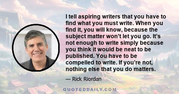 I tell aspiring writers that you have to find what you must write. When you find it, you will know, because the subject matter won’t let you go. It’s not enough to write simply because you think it would be neat to be