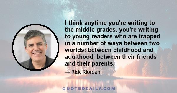 I think anytime you're writing to the middle grades, you're writing to young readers who are trapped in a number of ways between two worlds: between childhood and adulthood, between their friends and their parents.