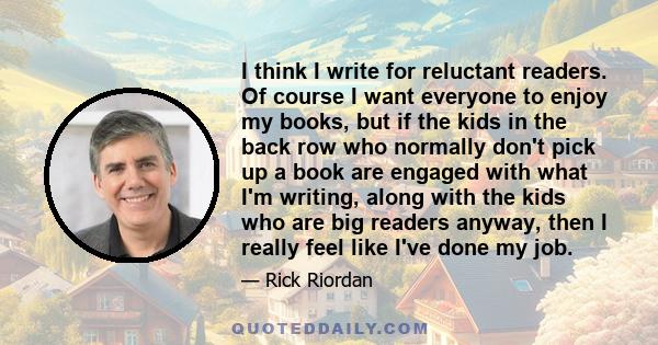 I think I write for reluctant readers. Of course I want everyone to enjoy my books, but if the kids in the back row who normally don't pick up a book are engaged with what I'm writing, along with the kids who are big