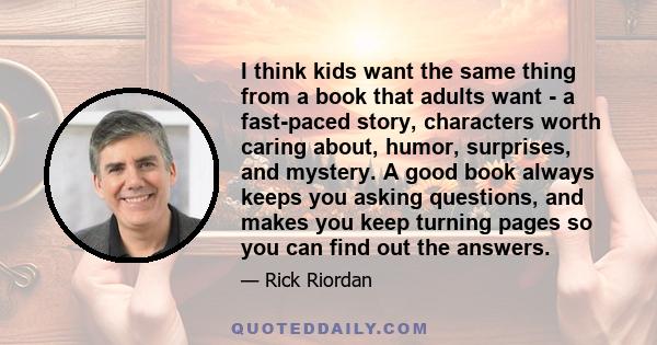 I think kids want the same thing from a book that adults want - a fast-paced story, characters worth caring about, humor, surprises, and mystery. A good book always keeps you asking questions, and makes you keep turning 