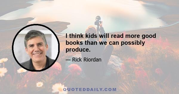 I think kids will read more good books than we can possibly produce.