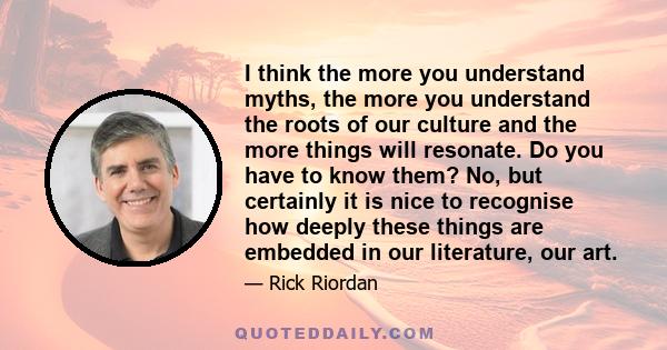 I think the more you understand myths, the more you understand the roots of our culture and the more things will resonate. Do you have to know them? No, but certainly it is nice to recognise how deeply these things are