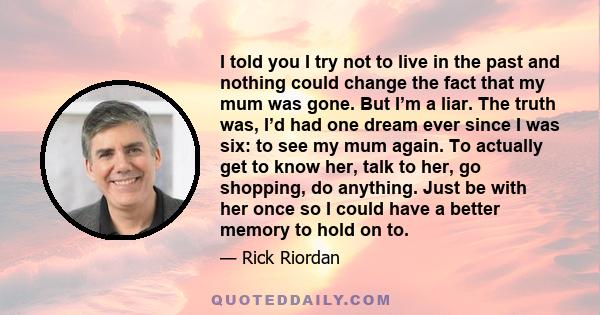 I told you I try not to live in the past and nothing could change the fact that my mum was gone. But I’m a liar. The truth was, I’d had one dream ever since I was six: to see my mum again. To actually get to know her,