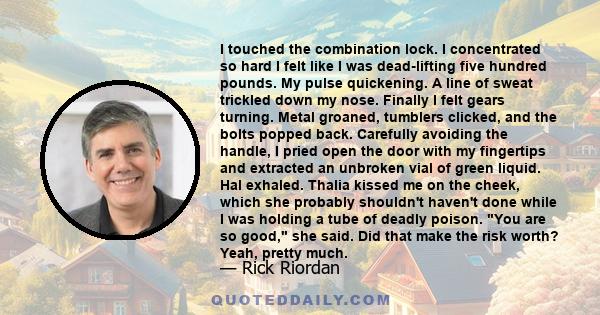 I touched the combination lock. I concentrated so hard I felt like I was dead-lifting five hundred pounds. My pulse quickening. A line of sweat trickled down my nose. Finally I felt gears turning. Metal groaned,