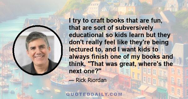 I try to craft books that are fun, that are sort of subversively educational so kids learn but they don't really feel like they're being lectured to, and I want kids to always finish one of my books and think, That was