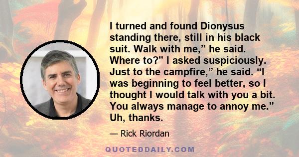 I turned and found Dionysus standing there, still in his black suit. Walk with me,” he said. Where to?” I asked suspiciously. Just to the campfire,” he said. “I was beginning to feel better, so I thought I would talk