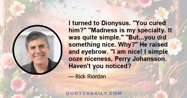 I turned to Dionysus. You cured him? Madness is my specialty. It was quite simple. But...you did something nice. Why? He raised and eyebrow. I am nice! I simple ooze niceness, Perry Johansson. Haven't you noticed?