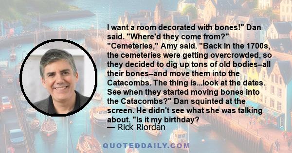 I want a room decorated with bones! Dan said. Where'd they come from? Cemeteries, Amy said. Back in the 1700s, the cemeteries were getting overcrowded, so they decided to dig up tons of old bodies–all their bones–and