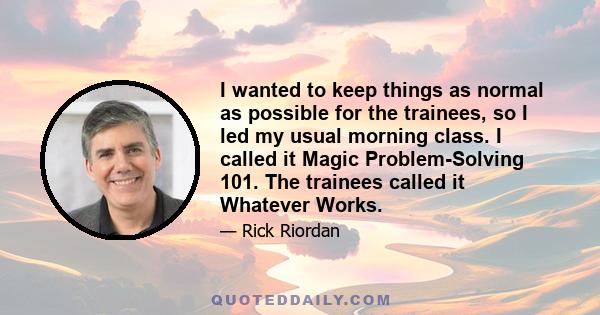 I wanted to keep things as normal as possible for the trainees, so I led my usual morning class. I called it Magic Problem-Solving 101. The trainees called it Whatever Works.