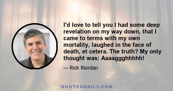 I'd love to tell you I had some deep revelation on my way down, that I came to terms with my own mortality, laughed in the face of death, et cetera. The truth? My only thought was: Aaaaggghhhhh!