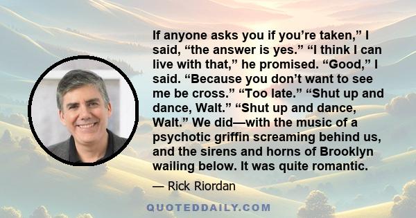 If anyone asks you if you’re taken,” I said, “the answer is yes.” “I think I can live with that,” he promised. “Good,” I said. “Because you don’t want to see me be cross.” “Too late.” “Shut up and dance, Walt.” “Shut up 