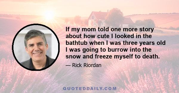 If my mom told one more story about how cute I looked in the bathtub when I was three years old I was going to burrow into the snow and freeze myself to death.