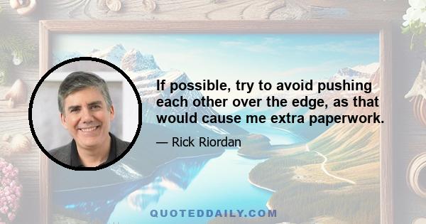 If possible, try to avoid pushing each other over the edge, as that would cause me extra paperwork.