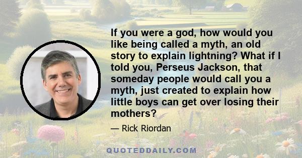 If you were a god, how would you like being called a myth, an old story to explain lightning? What if I told you, Perseus Jackson, that someday people would call you a myth, just created to explain how little boys can