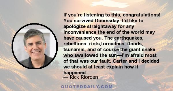 If you’re listening to this, congratulations! You survived Doomsday. I’d like to apologize straightaway for any inconvenience the end of the world may have caused you. The earthquakes, rebellions, riots,tornadoes,