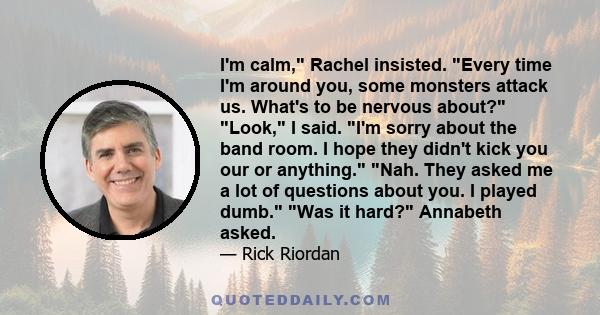 I'm calm, Rachel insisted. Every time I'm around you, some monsters attack us. What's to be nervous about? Look, I said. I'm sorry about the band room. I hope they didn't kick you our or anything. Nah. They asked me a