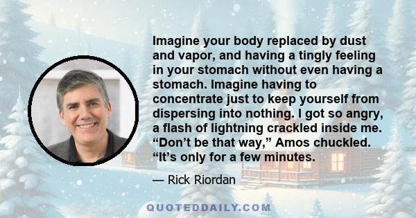 Imagine your body replaced by dust and vapor, and having a tingly feeling in your stomach without even having a stomach. Imagine having to concentrate just to keep yourself from dispersing into nothing. I got so angry,