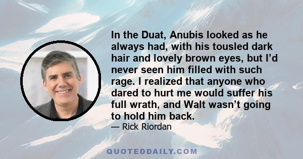 In the Duat, Anubis looked as he always had, with his tousled dark hair and lovely brown eyes, but I’d never seen him filled with such rage. I realized that anyone who dared to hurt me would suffer his full wrath, and