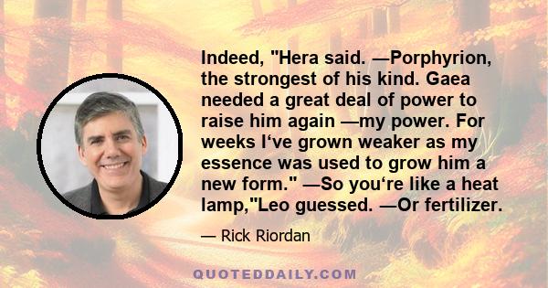 Indeed, Hera said. ―Porphyrion, the strongest of his kind. Gaea needed a great deal of power to raise him again —my power. For weeks I‘ve grown weaker as my essence was used to grow him a new form. ―So you‘re like a