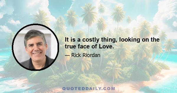 It is a costly thing, looking on the true face of Love.