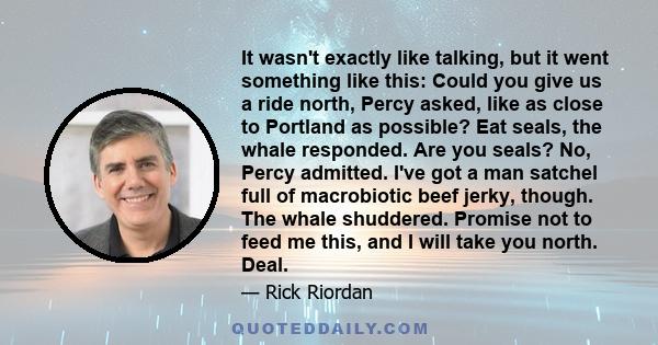 It wasn't exactly like talking, but it went something like this: Could you give us a ride north, Percy asked, like as close to Portland as possible? Eat seals, the whale responded. Are you seals? No, Percy admitted.