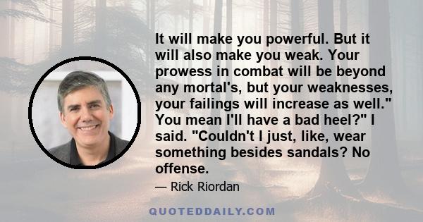 It will make you powerful. But it will also make you weak. Your prowess in combat will be beyond any mortal's, but your weaknesses, your failings will increase as well. You mean I'll have a bad heel? I said. Couldn't I