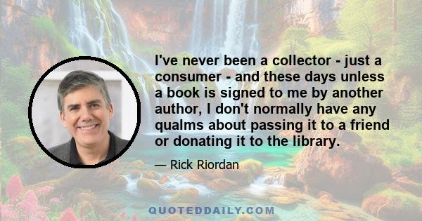 I've never been a collector - just a consumer - and these days unless a book is signed to me by another author, I don't normally have any qualms about passing it to a friend or donating it to the library.