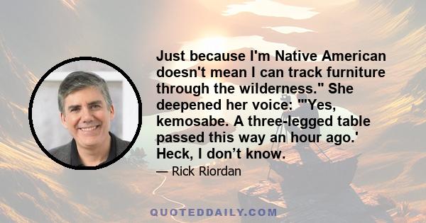 Just because I'm Native American doesn't mean I can track furniture through the wilderness. She deepened her voice: 'Yes, kemosabe. A three-legged table passed this way an hour ago.' Heck, I don’t know.