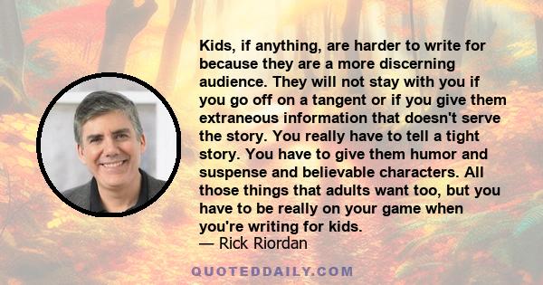 Kids, if anything, are harder to write for because they are a more discerning audience. They will not stay with you if you go off on a tangent or if you give them extraneous information that doesn't serve the story. You 