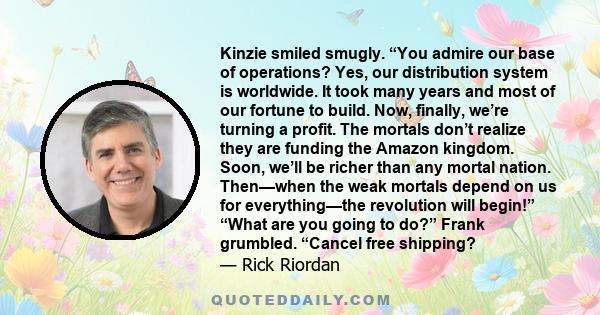 Kinzie smiled smugly. “You admire our base of operations? Yes, our distribution system is worldwide. It took many years and most of our fortune to build. Now, finally, we’re turning a profit. The mortals don’t realize