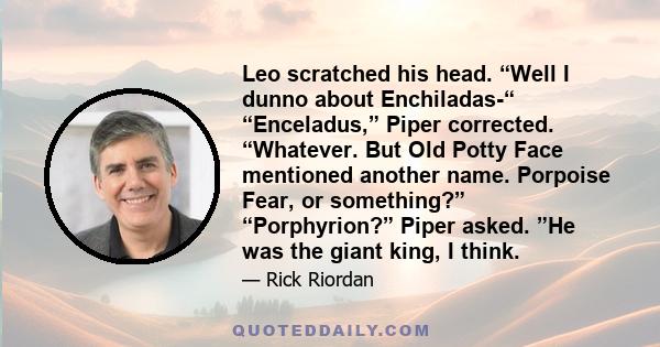 Leo scratched his head. “Well I dunno about Enchiladas-“ “Enceladus,” Piper corrected. “Whatever. But Old Potty Face mentioned another name. Porpoise Fear, or something?” “Porphyrion?” Piper asked. ”He was the giant