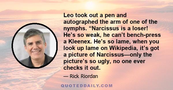 Leo took out a pen and autographed the arm of one of the nymphs. “Narcissus is a loser! He’s so weak, he can’t bench-press a Kleenex. He’s so lame, when you look up lame on Wikipedia, it’s got a picture of