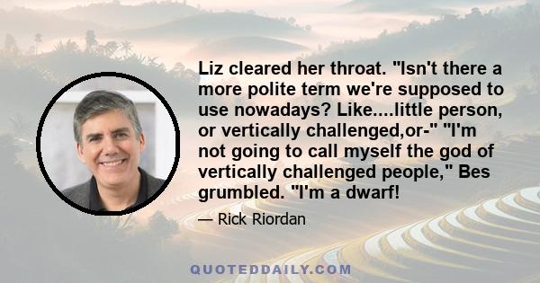 Liz cleared her throat. Isn't there a more polite term we're supposed to use nowadays? Like....little person, or vertically challenged,or- I'm not going to call myself the god of vertically challenged people, Bes