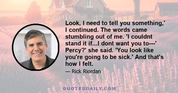 Look, I need to tell you something,' I continued. The words came stumbling out of me. 'I couldnt stand it if...I dont want you to---' Percy?' she said. 'You look like you're going to be sick.' And that's how I felt.