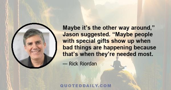 Maybe it’s the other way around,” Jason suggested. “Maybe people with special gifts show up when bad things are happening because that’s when they’re needed most.