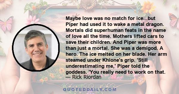 Maybe love was no match for ice...but Piper had used it to wake a metal dragon. Mortals did superhuman feats in the name of love all the time. Mothers lifted cars to save their children. And Piper was more than just a