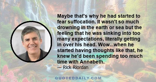 Maybe that's why he had started to fear suffocation. It wasn't so much drowning in the earth or sea but the feeling that he was sinking into too many expectations, literally getting in over his head. Wow...when he