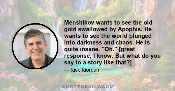 Menshikov wants to see the old gold swallowed by Apophis. He wants to see the world plunged into darkness and chaos. He is quite insane. Oh. [great response, I know. But what do you say to a story like that?]