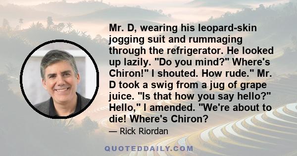 Mr. D, wearing his leopard-skin jogging suit and rummaging through the refrigerator. He looked up lazily. Do you mind? Where's Chiron! I shouted. How rude. Mr. D took a swig from a jug of grape juice. Is that how you