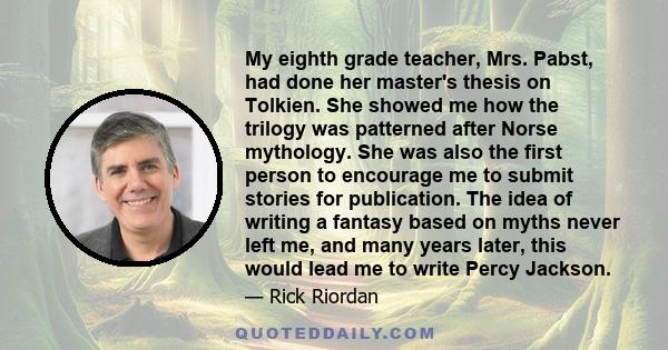 My eighth grade teacher, Mrs. Pabst, had done her master's thesis on Tolkien. She showed me how the trilogy was patterned after Norse mythology. She was also the first person to encourage me to submit stories for