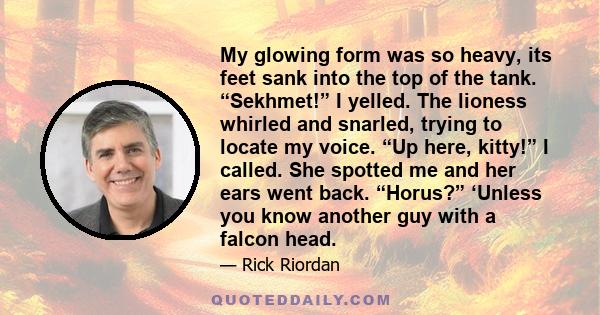 My glowing form was so heavy, its feet sank into the top of the tank. “Sekhmet!” I yelled. The lioness whirled and snarled, trying to locate my voice. “Up here, kitty!” I called. She spotted me and her ears went back.