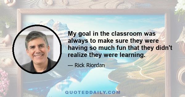 My goal in the classroom was always to make sure they were having so much fun that they didn't realize they were learning.