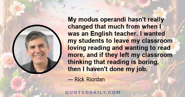 My modus operandi hasn't really changed that much from when I was an English teacher. I wanted my students to leave my classroom loving reading and wanting to read more, and if they left my classroom thinking that